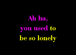 Ah ha,

you used to

be so lonely