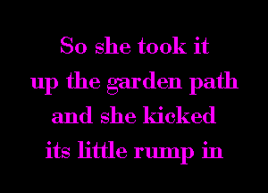 So she took it
up the garden path
and she kicked

its little rump in
