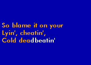 So blame if on your

Lyin', cheatin',

Cold deadbeafin'
