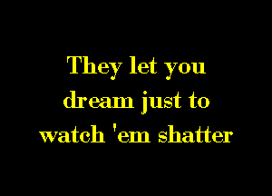 They let you

dream just to

watch 'em shatter