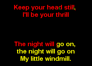 Keep your head stilL
I'll be your thrill

The night will go on,
the night will go on
My little windmill.