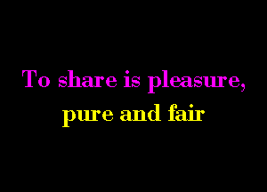 To share is pleasure,

pure and fair