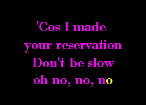 'Cos I made

your reservation

Don't be slow
oh n0, n0, n0