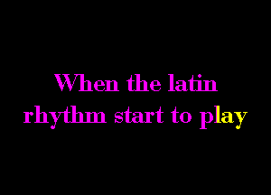 When the latin

rhythm start to play
