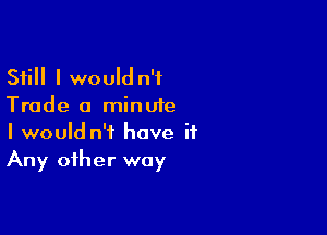 Still I would n'f
Trade a minute

I would n'i have it
Any other way