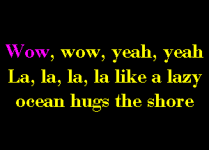 W 0W, WOW, yeah, yeah
La, la, la, la like a lazy
ocean hugs the shore