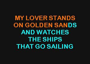 MY LOVER STANDS
ON GOLDEN SANDS

AND WATCHES
THE SHIPS
THATGO SAILING