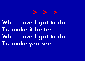 What have I got to do
To make it better

What have I got to do
To make you see