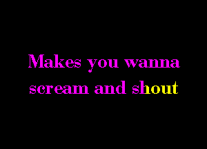 Makes you wanna

scream and shout