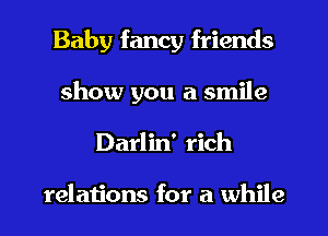 Baby fancy friends
show you a smile
Darlin' rich

relations for a while