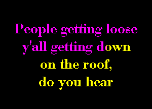 People getiing loose
y'all getiing down
on the roof,
do you hear