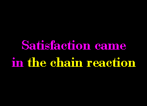 Saiisfaciion came
in the chain reaciion