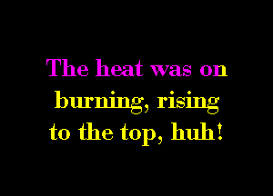 The heat was on

burning, rising
to the top, huh!

g