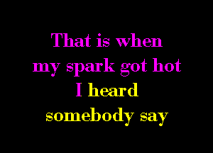 That is When
my spark got hot

I heard

somebody say