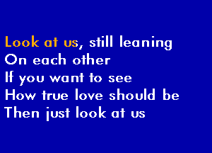 Look of us, still leaning
On each other

If you want to see
How true love should be
Then iust look of us