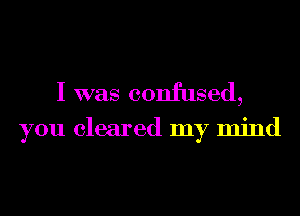I was confused,

you cleared my mind