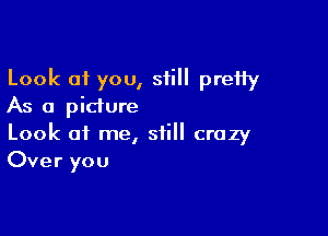 Look 01 you, still pretty
As a pidure

Look of me, still crazy
Over you