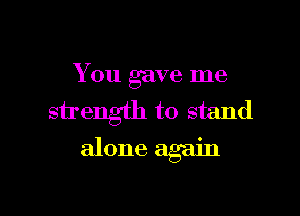 You gave me
strength to stand

alone again
