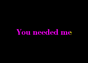 You needed me