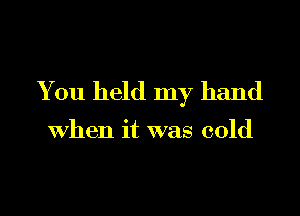 You held my hand

when it was cold