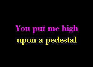 You put me high

upon a pedestal