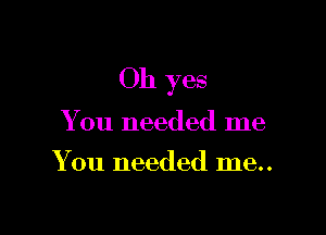 Oh yes

You needed me
You needed me..