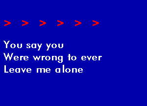 You say you

Were wrong to ever
Leave me alone