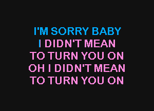 I'M SORRY BABY
I DIDN'T MEAN

TO TURN YOU ON
OH I DIDN'T MEAN
TO TURN YOU ON