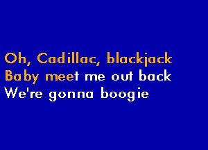 Oh, Cadillac, blackjack

Ba by meet me ou1 back
We're gonna boogie