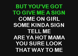BUT YOU'VE GOT
TO GIVE ME A SIGN
COME ON GIRL
SOME KINDA SIGN
TELL ME

ARE YA HOT MAMA
YOU SURE LOOK

THAT WAY TO ME I