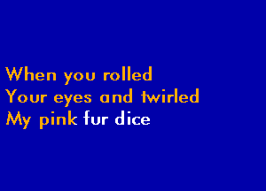 When you rolled

Your eyes and iwirled
My pink fur dice