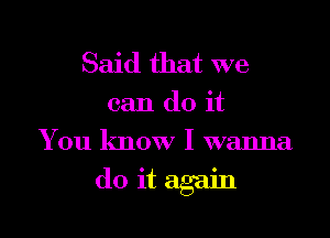 Said that we

can do it
You know I wanna

do it again