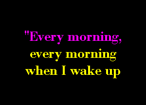 H 0
Every mormng,

every morning
when I wake up

g