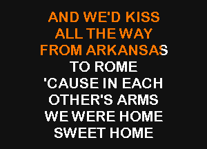 AND WE'D KISS
ALL THE WAY
FROM ARKANSAS
TO ROME
'CAUSE IN EACH
OTHER'S ARMS

WEWERE HOME
SWEET HOME l