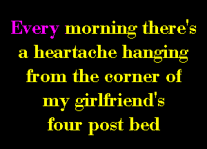 Every morning there's
a heartache hanging
from the corner of
my girlfriend's
four post bed