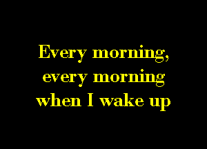 Every morning,

every morning
when I wake up

g