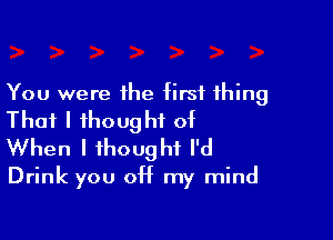 You were the first thing
That I thought of

When I thought I'd
Drink you off my mind