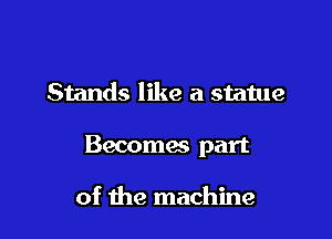 Stands like a statue

Becomas part

of the machine