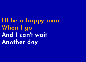 I'll be a happy man
When I go

And I can't wait

Another day