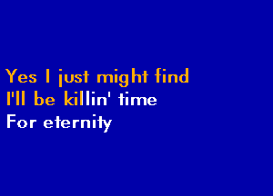 Yes I iust might find

I'll be killin' time
For eternity