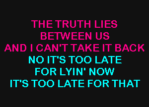 NO IT'S TOO LATE
FOR LYIN' NOW
IT'S TOO LATE FOR THAT