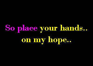So place your hands..

on my hope..