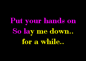 Put your hands on

So lay me down..
for a while..