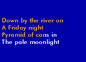 Down by the river on

A Friday night

Pyra mid of cans in
The pole moonlight