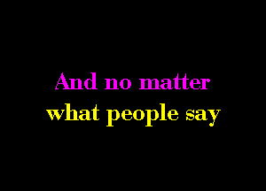 And no matter

what people say