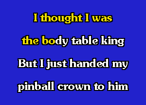 I thought I was
the body table king
But I just handed my

pinball crown to him