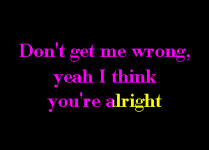 Don't get me mong,

yeahlthink

you're alright