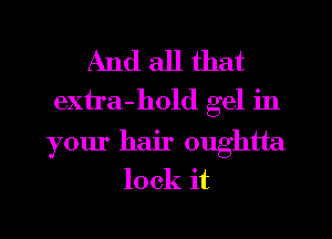 And all that
extra-hold gel in
your hair oughtta
lock it