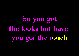 So you got
the looks but have

you got the touch