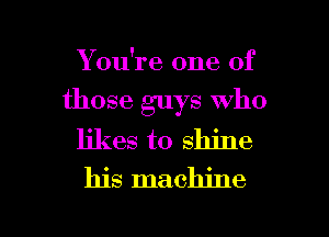 You're one of
those guys Who

likes to shine
his machine

g